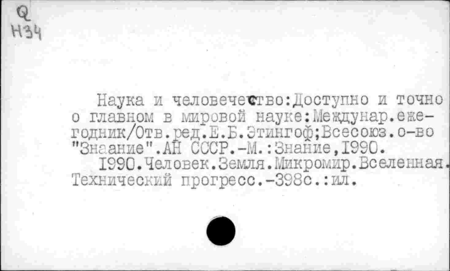 ﻿Наука и человечество:Доступно и точно о главном в мировой науке:Meждунар.еже-г одник/Отв.ред. Е. Б.Этингоф;Вс ес оюз.о-в о "Знаание".АН СССР.-М.: Знание,1990.
1990. Человек. Земля. Микромир.Вселенная Технический прогресс.-398с.: ил.